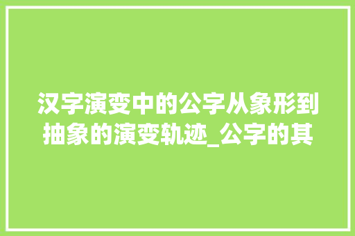 汉字演变中的公字从象形到抽象的演变轨迹_公字的其他写法是什么意思
