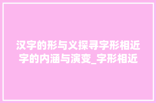 汉字的形与义探寻字形相近字的内涵与演变_字形相近的字是什么意思 工作计划
