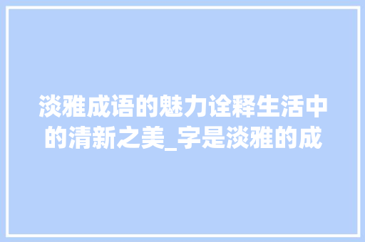 淡雅成语的魅力诠释生活中的清新之美_字是淡雅的成语是什么意思 工作计划