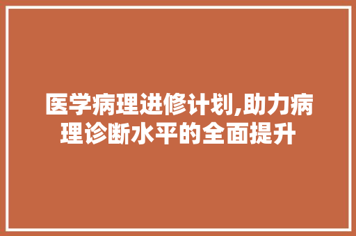 医学病理进修计划,助力病理诊断水平的全面提升 合同范本