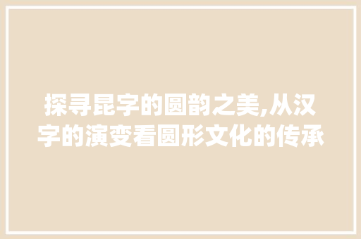 探寻昆字的圆韵之美,从汉字的演变看圆形文化的传承_昆字解释为圆的意思 演讲稿