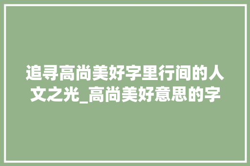 追寻高尚美好字里行间的人文之光_高尚美好意思的字有哪些