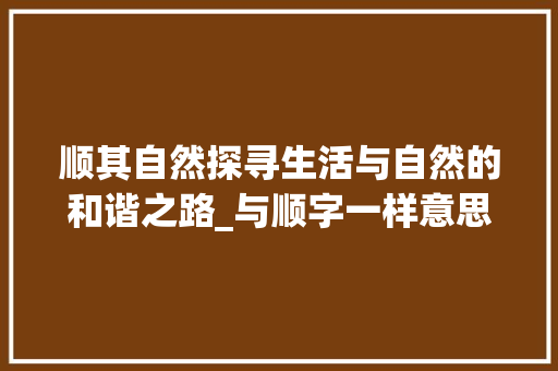 顺其自然探寻生活与自然的和谐之路_与顺字一样意思的词汇