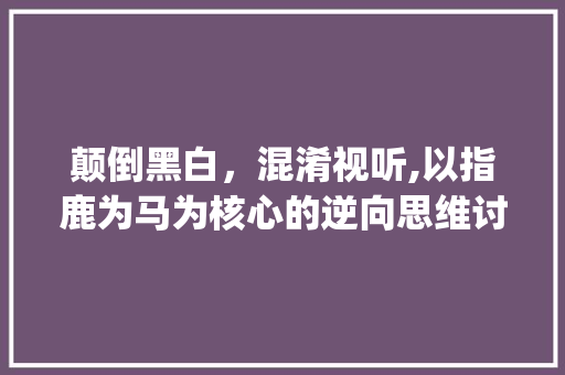 颠倒黑白，混淆视听,以指鹿为马为核心的逆向思维讨论_指鹿为马意思相对的四字词语