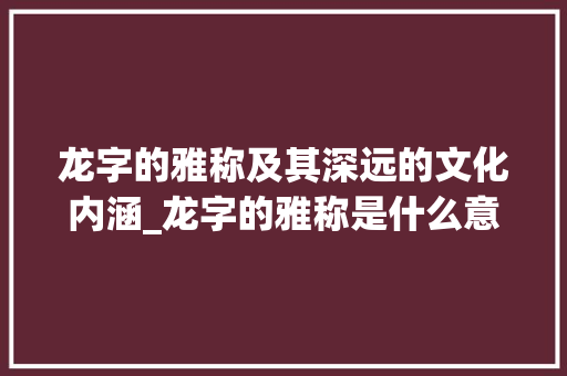 龙字的雅称及其深远的文化内涵_龙字的雅称是什么意思 合同范本