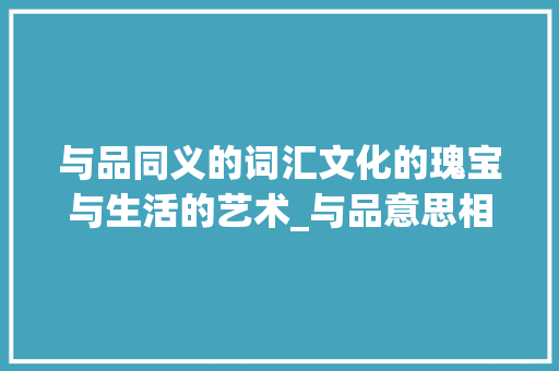 与品同义的词汇文化的瑰宝与生活的艺术_与品意思相近的字有哪些 工作总结