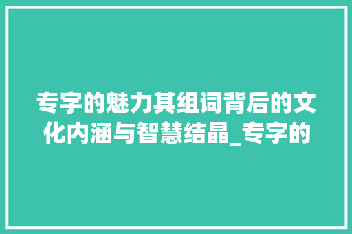 专字的魅力其组词背后的文化内涵与智慧结晶_专字的组词是什么意思
