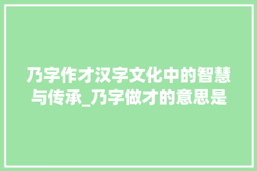 乃字作才汉字文化中的智慧与传承_乃字做才的意思是什么 演讲稿