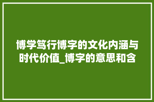 博学笃行博字的文化内涵与时代价值_博字的意思和含义怎么写 成语大全