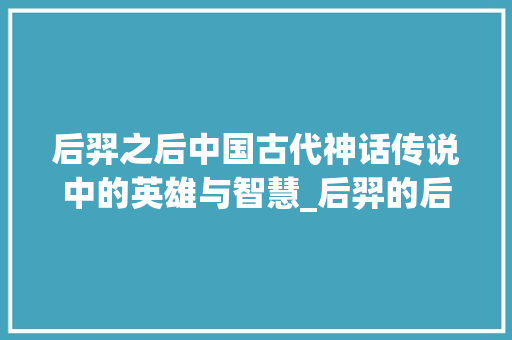 后羿之后中国古代神话传说中的英雄与智慧_后羿的后字是什么意思