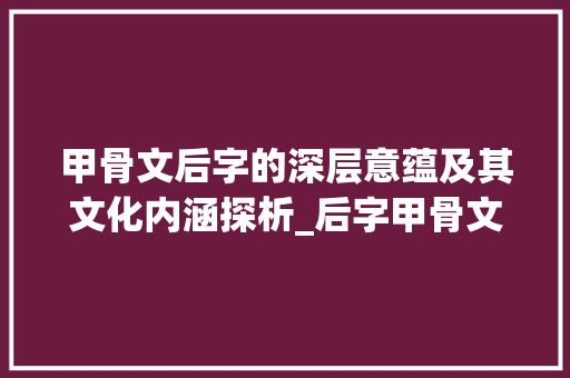 甲骨文后字的深层意蕴及其文化内涵探析_后字甲骨文的意思是什么 工作计划