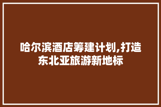 哈尔滨酒店筹建计划,打造东北亚旅游新地标