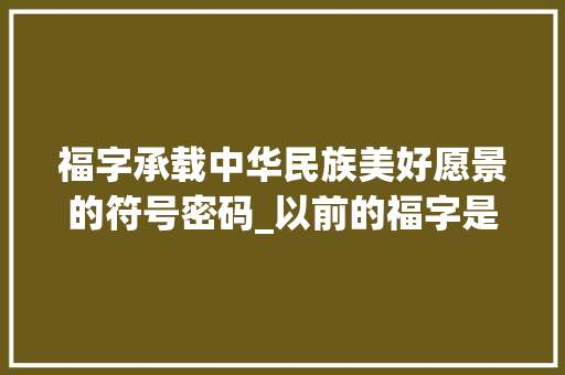 福字承载中华民族美好愿景的符号密码_以前的福字是什么意思呀