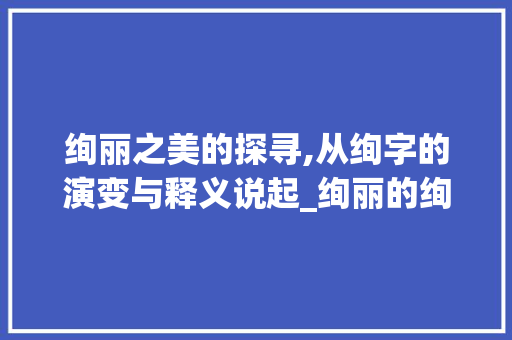 绚丽之美的探寻,从绚字的演变与释义说起_绚丽的绚字是什么意思啊