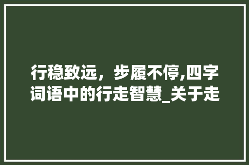 行稳致远，步履不停,四字词语中的行走智慧_关于走的意思的四字词语