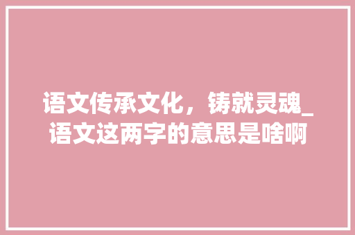 语文传承文化，铸就灵魂_语文这两字的意思是啥啊