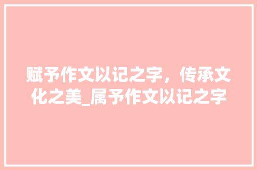 赋予作文以记之字，传承文化之美_属予作文以记之字的意思