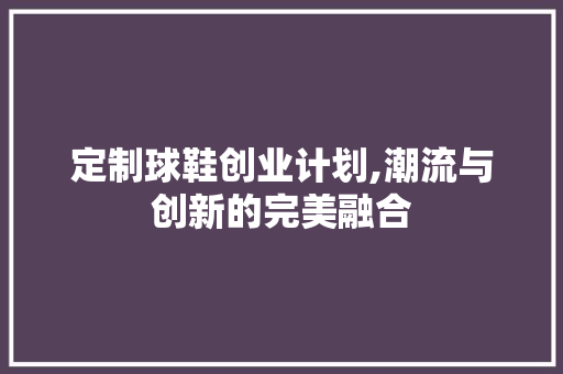 定制球鞋创业计划,潮流与创新的完美融合 合同范本