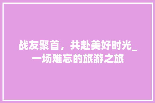 战友聚首，共赴美好时光_一场难忘的旅游之旅
