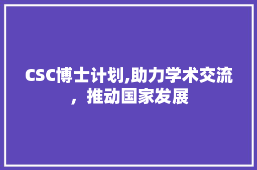 CSC博士计划,助力学术交流，推动国家发展