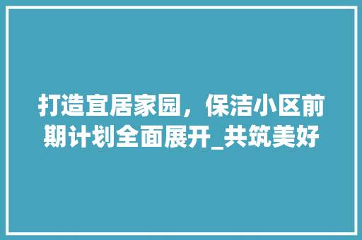 打造宜居家园，保洁小区前期计划全面展开_共筑美好社区新篇章