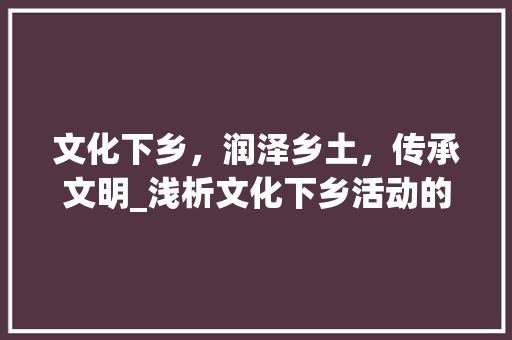 文化下乡，润泽乡土，传承文明_浅析文化下乡活动的意义与实施步骤