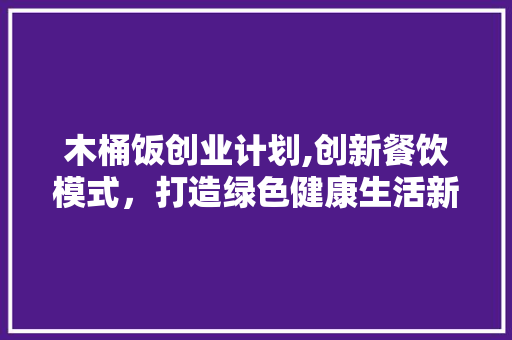 木桶饭创业计划,创新餐饮模式，打造绿色健康生活新风尚