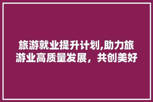 旅游就业提升计划,助力旅游业高质量发展，共创美好未来