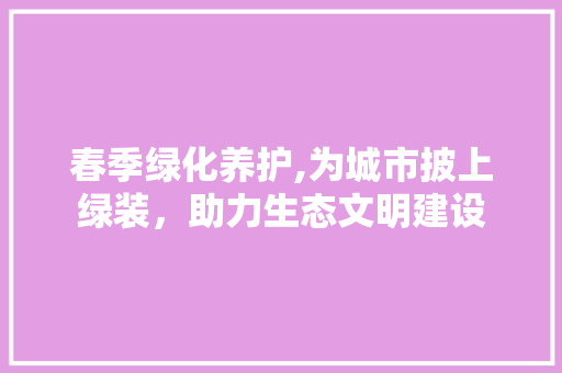 春季绿化养护,为城市披上绿装，助力生态文明建设