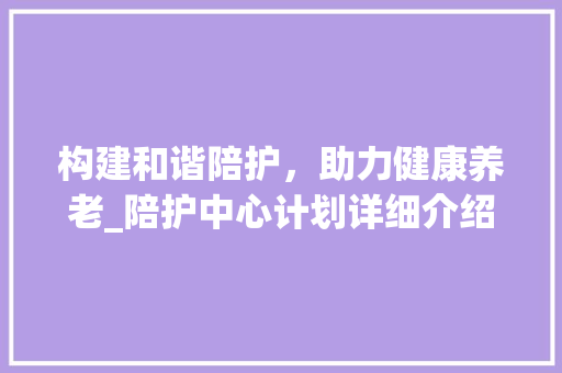 构建和谐陪护，助力健康养老_陪护中心计划详细介绍
