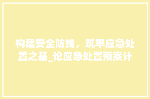 构建安全防线，筑牢应急处置之基_论应急处置预案计划的制定与实施