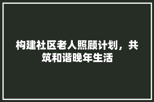 构建社区老人照顾计划，共筑和谐晚年生活