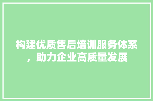 构建优质售后培训服务体系，助力企业高质量发展