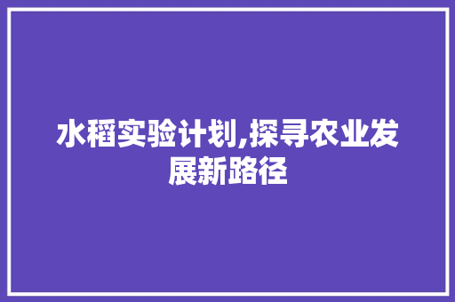 水稻实验计划,探寻农业发展新路径