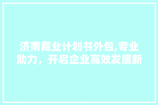 济南商业计划书外包,专业助力，开启企业高效发展新篇章