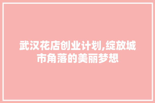 武汉花店创业计划,绽放城市角落的美丽梦想