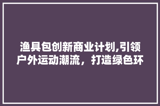 渔具包创新商业计划,引领户外运动潮流，打造绿色环保新风尚