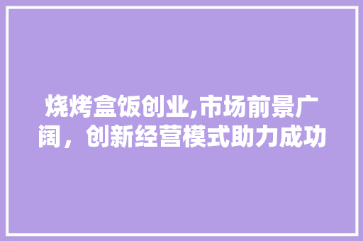 烧烤盒饭创业,市场前景广阔，创新经营模式助力成功