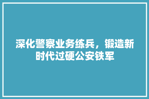 深化警察业务练兵，锻造新时代过硬公安铁军