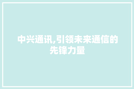 中兴通讯,引领未来通信的先锋力量