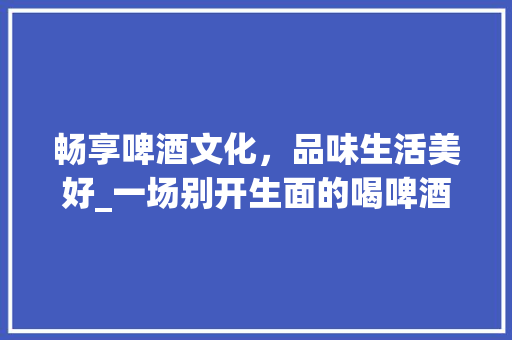 畅享啤酒文化，品味生活美好_一场别开生面的喝啤酒活动计划