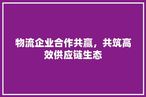 物流企业合作共赢，共筑高效供应链生态