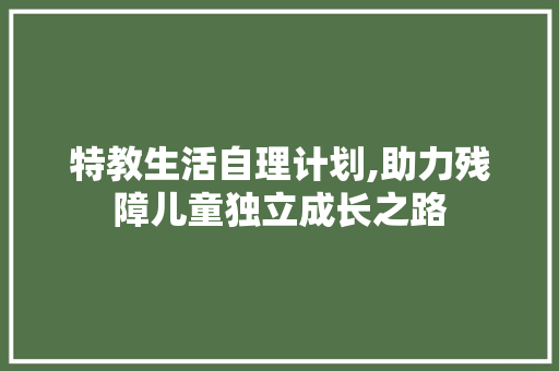 特教生活自理计划,助力残障儿童独立成长之路 工作总结