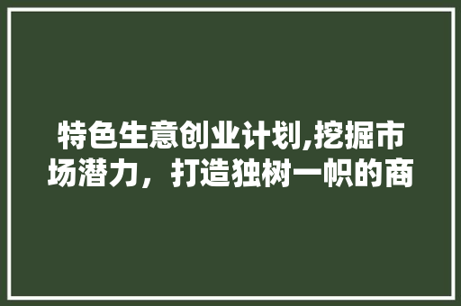 特色生意创业计划,挖掘市场潜力，打造独树一帜的商业模式