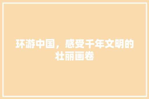 环游中国，感受千年文明的壮丽画卷