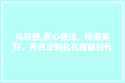 礼品册,匠心独运，传递美好，开启定制化礼赠新时代