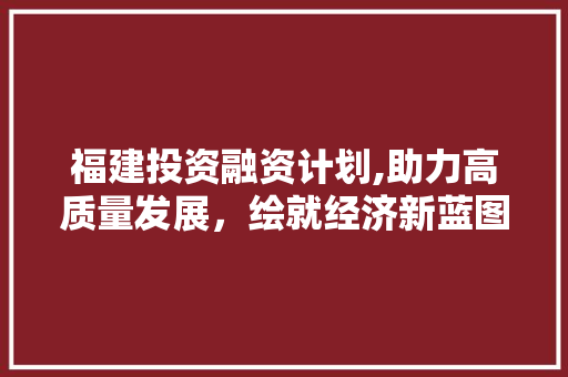 福建投资融资计划,助力高质量发展，绘就经济新蓝图