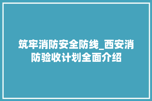 筑牢消防安全防线_西安消防验收计划全面介绍