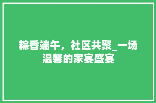 粽香端午，社区共聚_一场温馨的家宴盛宴