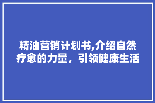 精油营销计划书,介绍自然疗愈的力量，引领健康生活方式新潮流